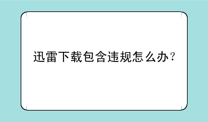 迅雷下载包含违规怎么办？