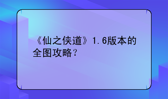《仙之侠道》1.6版本的全图攻略？