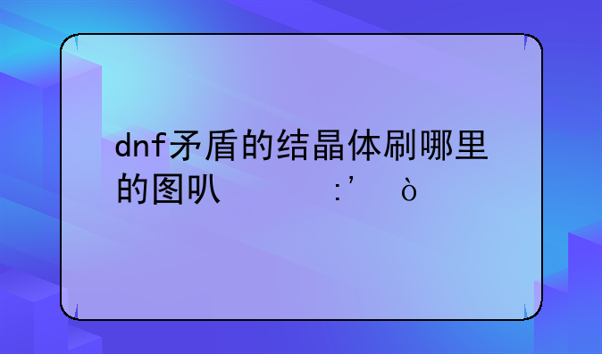 dnf矛盾的结晶体刷哪里的图可以掉？