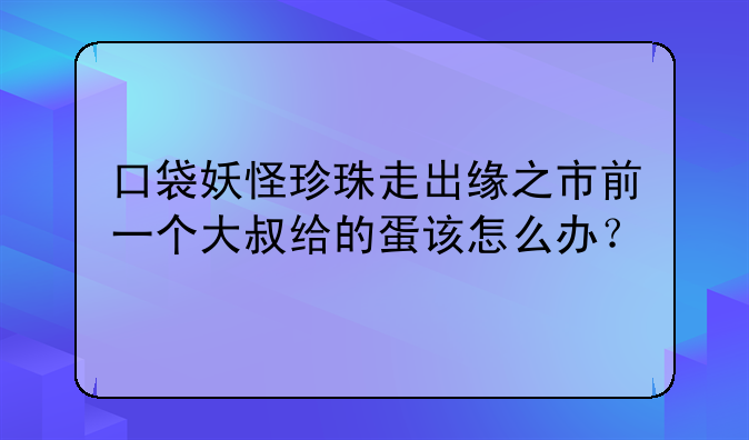 口袋妖怪珍珠走出缘之市前一个大叔给的蛋该怎么办？