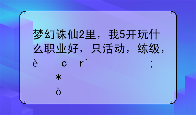 梦幻诛仙2里，我5开玩什么职业好，只活动，练级，还有要怎样加点？