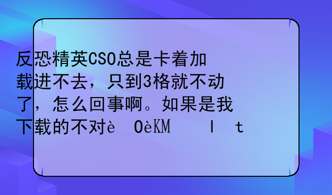 反恐精英CSO总是卡着加载进不去，只到3格就不动了，怎么回事啊。如果是我下载的不对，那请给一个正确地址？