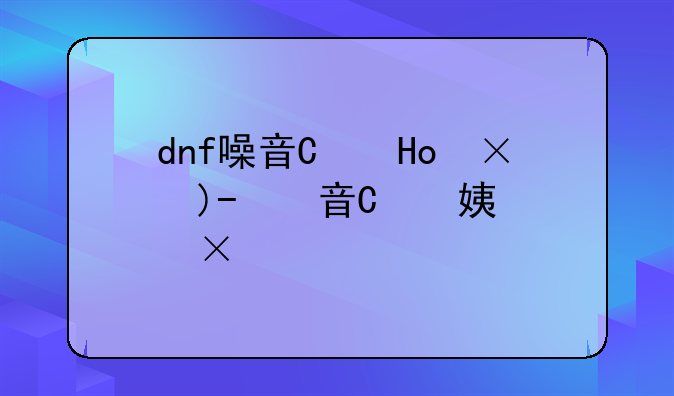 dnf噪音发源地--dnf噪声发源地