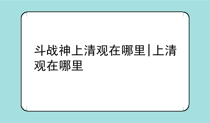 斗战神上清观在哪里|上清观在哪里