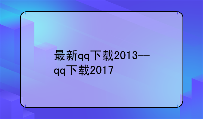 最新qq下载2013--qq下载2017