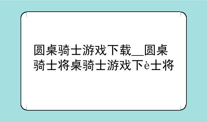圆桌骑士游戏下载__圆桌骑士小游戏
