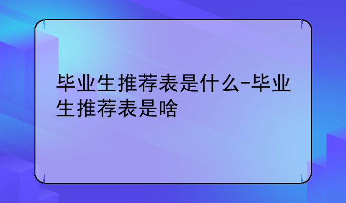 毕业生推荐表是什么-毕业生推荐表是啥