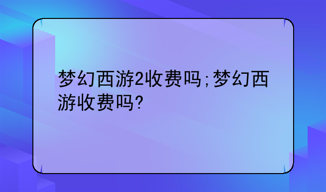 梦幻西游2收费吗;梦幻西游收费吗?