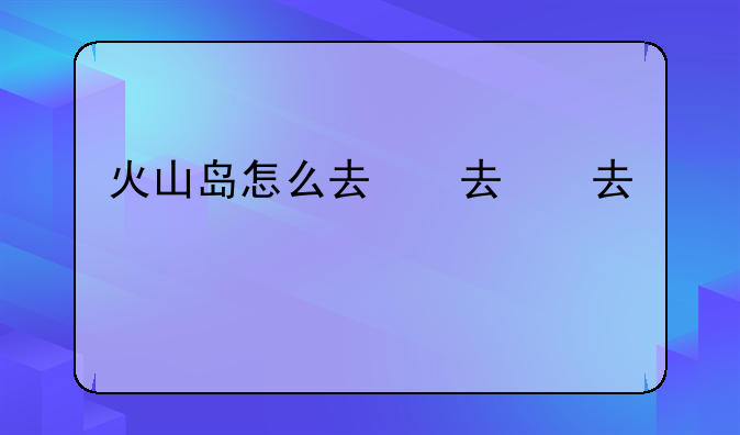 火山岛怎么去，火山岛怎么坐车