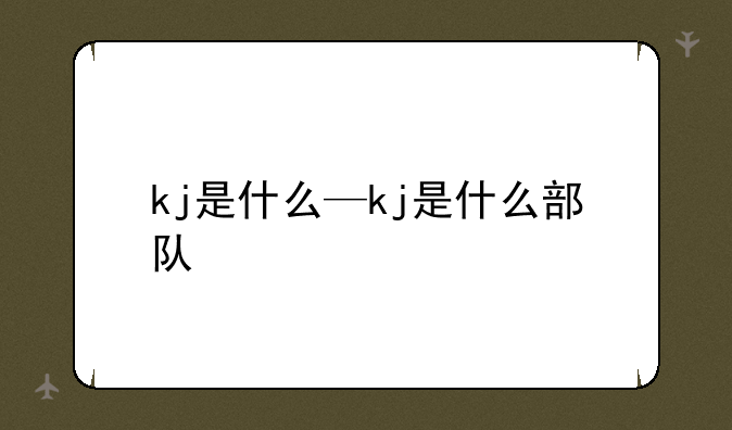 kj是什么—kj是什么部队